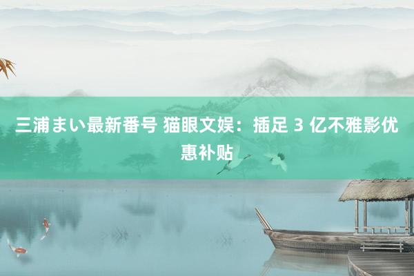 三浦まい最新番号 猫眼文娱：插足 3 亿不雅影优惠补贴