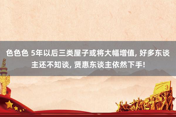 色色色 5年以后三类屋子或将大幅增值, 好多东谈主还不知谈, 贤惠东谈主依然下手!