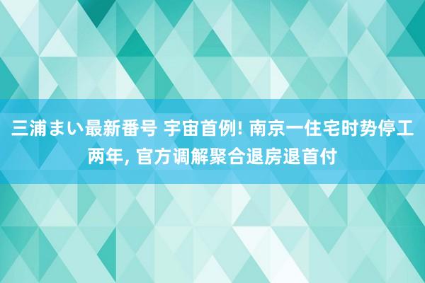 三浦まい最新番号 宇宙首例! 南京一住宅时势停工两年， 官方调解聚合退房退首付