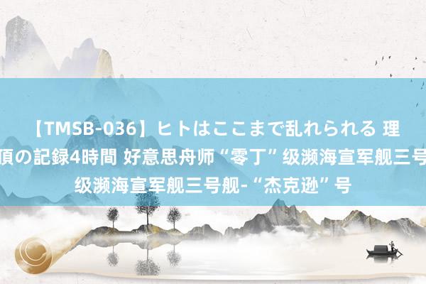 【TMSB-036】ヒトはここまで乱れられる 理性崩壊と豪快絶頂の記録4時間 好意思舟师“零丁”级濒海宣军舰三号舰-“杰克逊”号