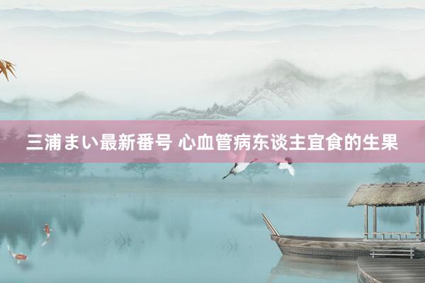 三浦まい最新番号 心血管病东谈主宜食的生果