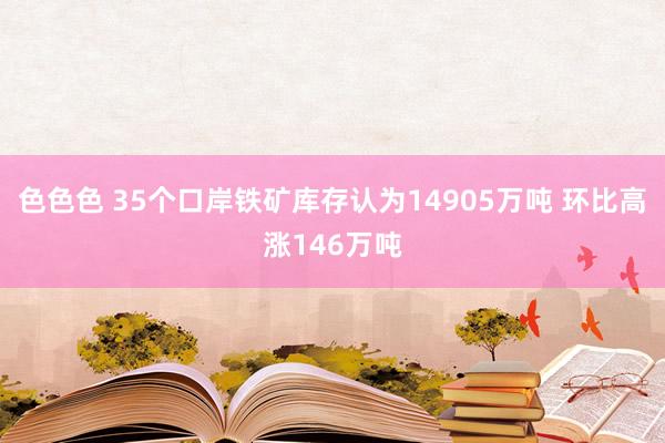 色色色 35个口岸铁矿库存认为14905万吨 环比高涨146万吨