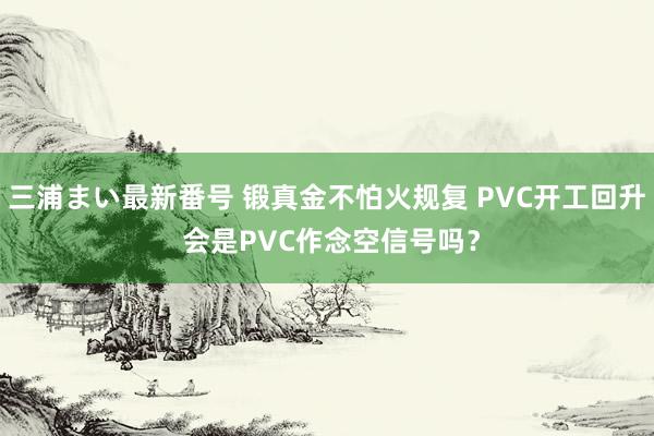 三浦まい最新番号 锻真金不怕火规复 PVC开工回升 会是PVC作念空信号吗？