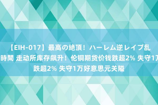 【EIH-017】最高の絶頂！ハーレム逆レイプ乱交スペシャル8時間 走动所库存飙升！伦铜期货价钱跌超2% 失守1万好意思元关隘