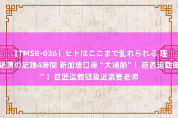 【TMSB-036】ヒトはここまで乱れられる 理性崩壊と豪快絶頂の記録4時間 新加坡口岸“大堵船”！巨匠运载链靠近紧要老师