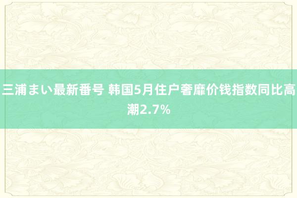 三浦まい最新番号 韩国5月住户奢靡价钱指数同比高潮2.7%