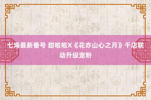 七海最新番号 甜啦啦X《花亦山心之月》千店联动升级宠粉