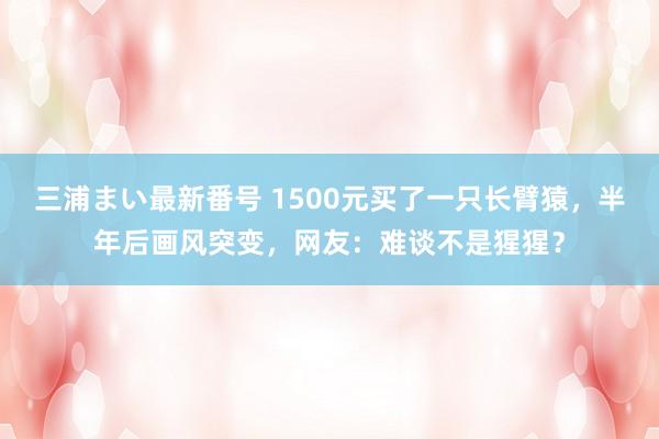 三浦まい最新番号 1500元买了一只长臂猿，半年后画风突变，网友：难谈不是猩猩？