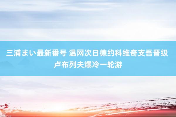 三浦まい最新番号 温网次日德约科维奇支吾晋级 卢布列夫爆冷一轮游