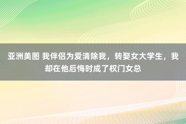 亚洲美图 我伴侣为爱清除我，转娶女大学生，我却在他后悔时成了权门女总