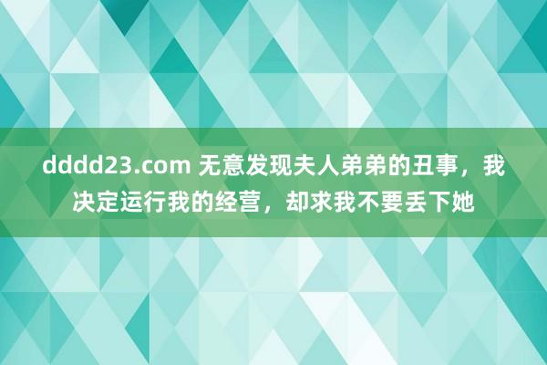 dddd23.com 无意发现夫人弟弟的丑事，我决定运行我的经营，却求我不要丢下她