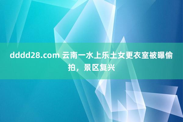 dddd28.com 云南一水上乐土女更衣室被曝偷拍，景区复兴