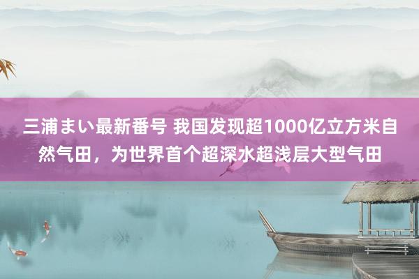 三浦まい最新番号 我国发现超1000亿立方米自然气田，为世界首个超深水超浅层大型气田