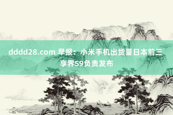 dddd28.com 早报：小米手机出货量日本前三 享界S9负责发布