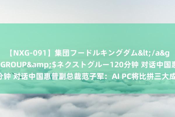 【NXG-091】集団フードルキングダム</a>2010-04-20NEXT GROUP&$ネクストグルー120分钟 对话中国惠普副总裁范子军：AI PC将比拼三大成分 看好异日中国阛阓