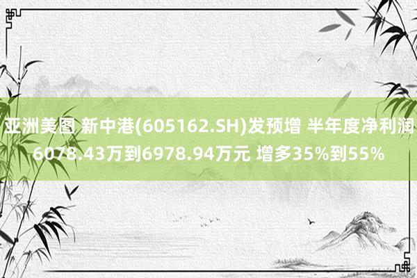 亚洲美图 新中港(605162.SH)发预增 半年度净利润6078.43万到6978.94万元 增多35%到55%