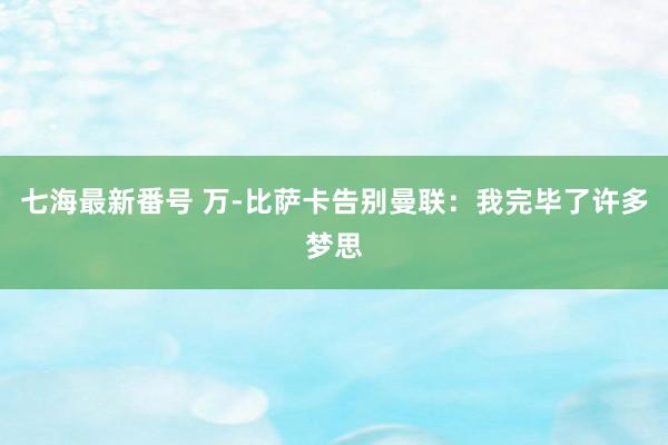 七海最新番号 万-比萨卡告别曼联：我完毕了许多梦思