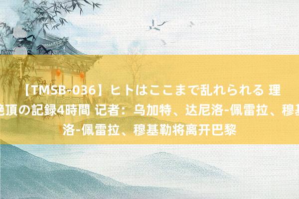 【TMSB-036】ヒトはここまで乱れられる 理性崩壊と豪快絶頂の記録4時間 记者：乌加特、达尼洛-佩雷拉、穆基勒将离开巴黎