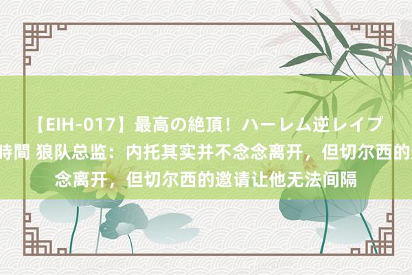 【EIH-017】最高の絶頂！ハーレム逆レイプ乱交スペシャル8時間 狼队总监：内托其实并不念念离开，但切尔西的邀请让他无法间隔