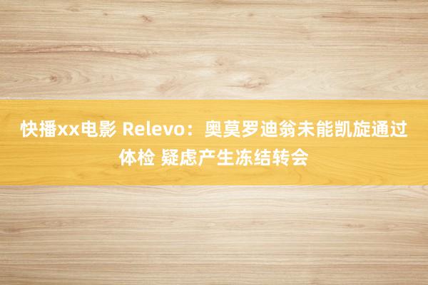 快播xx电影 Relevo：奥莫罗迪翁未能凯旋通过体检 疑虑产生冻结转会