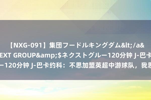 【NXG-091】集団フードルキングダム</a>2010-04-20NEXT GROUP&$ネクストグルー120分钟 J-巴卡约科：不思加盟英超中游球队，我思拿冠军和踢欧冠