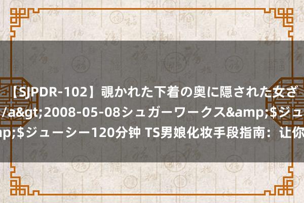 【SJPDR-102】覗かれた下着の奥に隠された女ざかりのエロス</a>2008-05-08シュガーワークス&$ジューシー120分钟 TS男娘化妆手段指南：让你成为好意思满的萌妹子