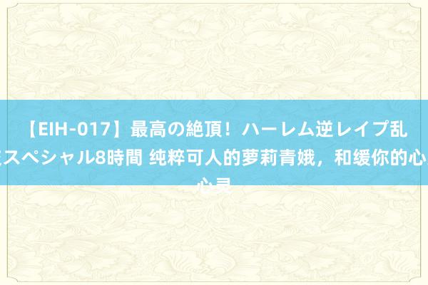 【EIH-017】最高の絶頂！ハーレム逆レイプ乱交スペシャル8時間 纯粹可人的萝莉青娥，和缓你的心灵