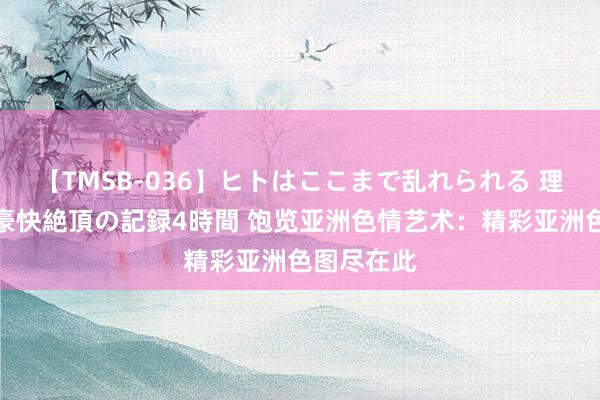 【TMSB-036】ヒトはここまで乱れられる 理性崩壊と豪快絶頂の記録4時間 饱览亚洲色情艺术：精彩亚洲色图尽在此