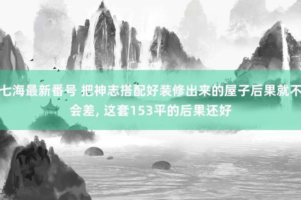 七海最新番号 把神志搭配好装修出来的屋子后果就不会差, 这套153平的后果还好