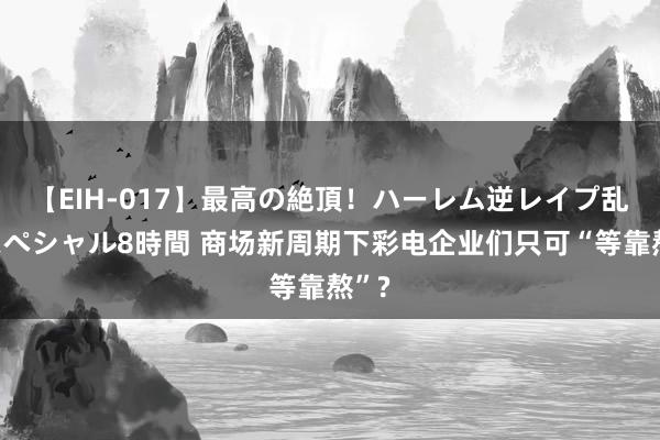 【EIH-017】最高の絶頂！ハーレム逆レイプ乱交スペシャル8時間 商场新周期下彩电企业们只可“等靠熬”?