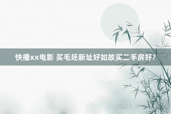 快播xx电影 买毛坯新址好如故买二手房好?