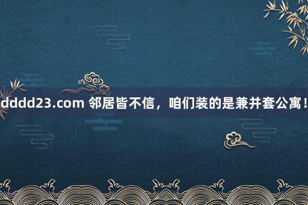 dddd23.com 邻居皆不信，咱们装的是兼并套公寓！