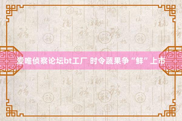 爱唯侦察论坛bt工厂 时令蔬果争“鲜”上市