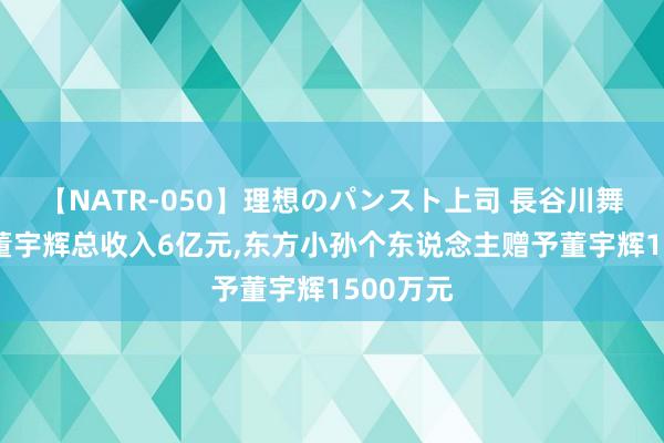 【NATR-050】理想のパンスト上司 長谷川舞 媒体称董宇辉总收入6亿元，东方小孙个东说念主赠予董宇辉1500万元