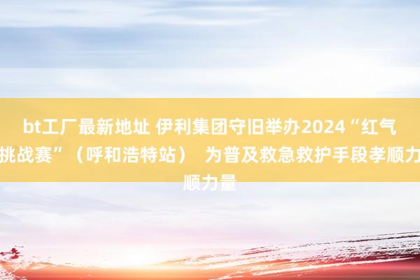 bt工厂最新地址 伊利集团守旧举办2024“红气球挑战赛”（呼和浩特站）  为普及救急救护手段孝顺力量