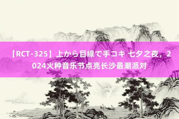 【RCT-325】上から目線で手コキ 七夕之夜，2024火种音乐节点亮长沙最潮派对