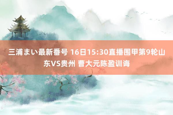 三浦まい最新番号 16日15:30直播围甲第9轮山东VS贵州 曹大元陈盈训诲