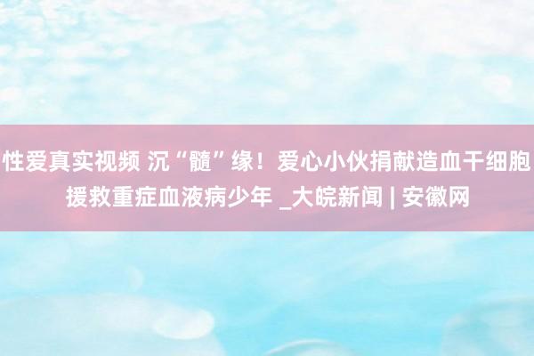 性爱真实视频 沉“髓”缘！爱心小伙捐献造血干细胞援救重症血液病少年 _大皖新闻 | 安徽网