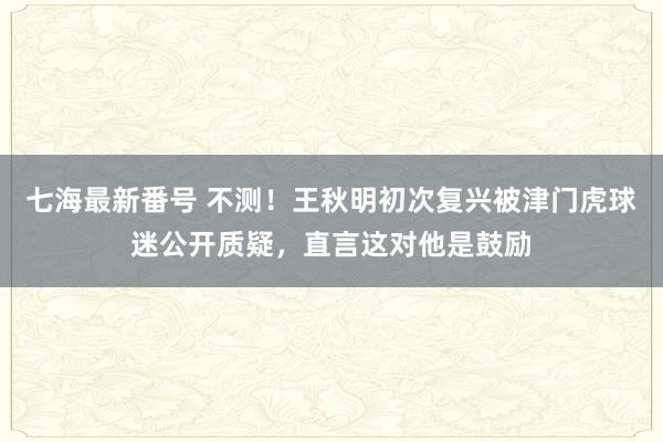 七海最新番号 不测！王秋明初次复兴被津门虎球迷公开质疑，直言这对他是鼓励