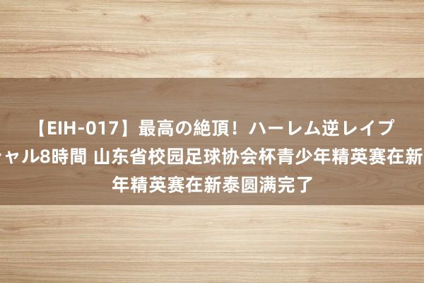 【EIH-017】最高の絶頂！ハーレム逆レイプ乱交スペシャル8時間 山东省校园足球协会杯青少年精英赛在新泰圆满完了