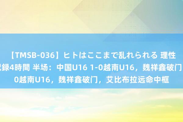 【TMSB-036】ヒトはここまで乱れられる 理性崩壊と豪快絶頂の記録4時間 半场：中国U16 1-0越南U16，魏祥鑫破门，艾比布拉远命中框