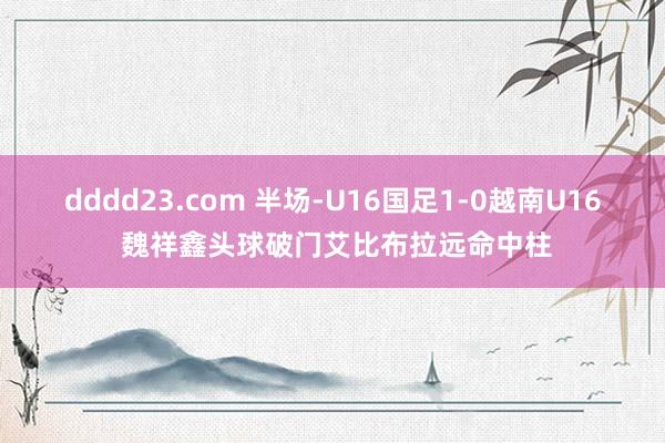 dddd23.com 半场-U16国足1-0越南U16 魏祥鑫头球破门艾比布拉远命中柱