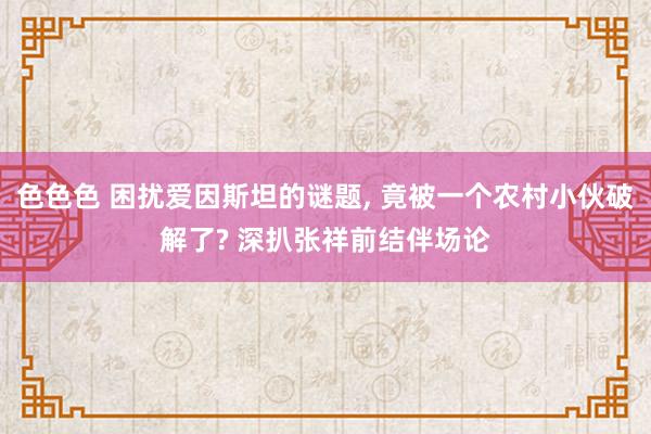 色色色 困扰爱因斯坦的谜题， 竟被一个农村小伙破解了? 深扒张祥前结伴场论