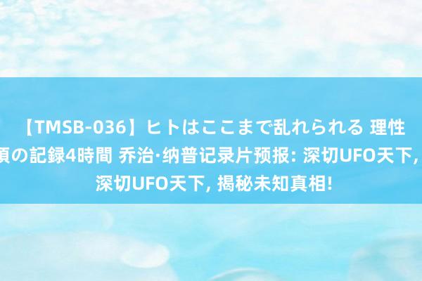 【TMSB-036】ヒトはここまで乱れられる 理性崩壊と豪快絶頂の記録4時間 乔治·纳普记录片预报: 深切UFO天下， 揭秘未知真相!