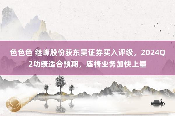 色色色 继峰股份获东吴证券买入评级，2024Q2功绩适合预期，座椅业务加快上量