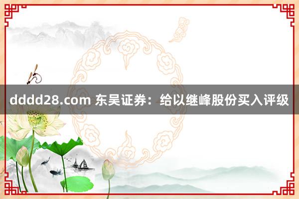 dddd28.com 东吴证券：给以继峰股份买入评级