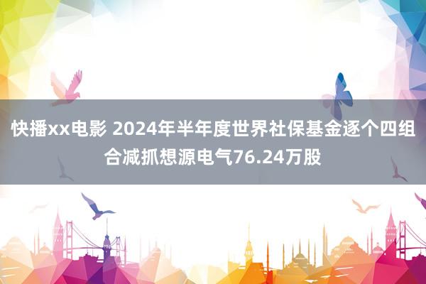 快播xx电影 2024年半年度世界社保基金逐个四组合减抓想源电气76.24万股