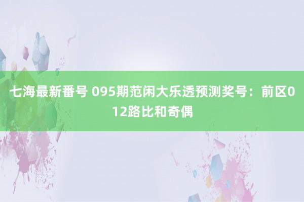 七海最新番号 095期范闲大乐透预测奖号：前区012路比和奇偶