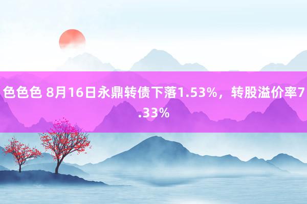 色色色 8月16日永鼎转债下落1.53%，转股溢价率7.33%