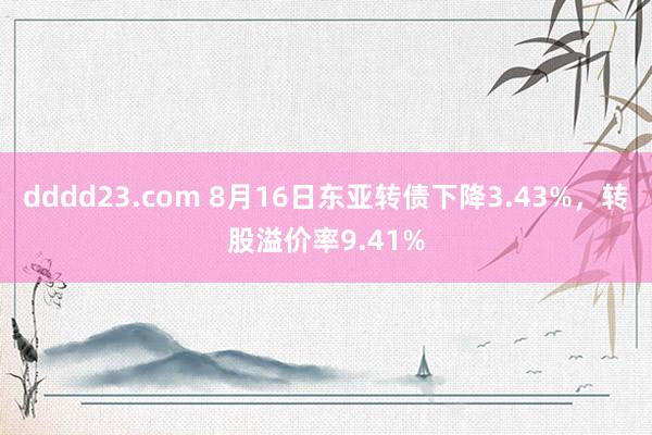 dddd23.com 8月16日东亚转债下降3.43%，转股溢价率9.41%